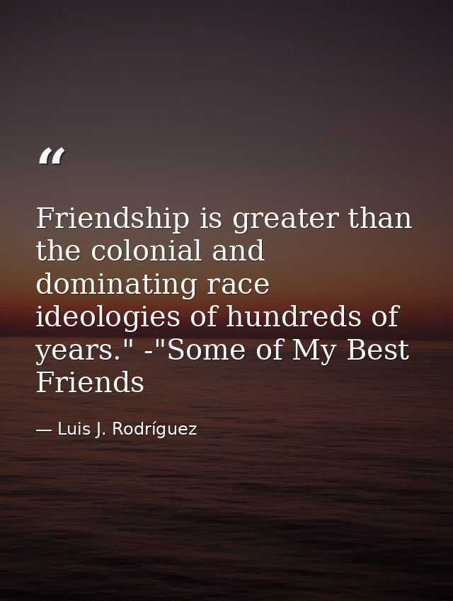 Friendship is greater than the colonial and dominating race ideologies of hundreds of years." -"Some of My Best Friends — Luis J. Rodríguez