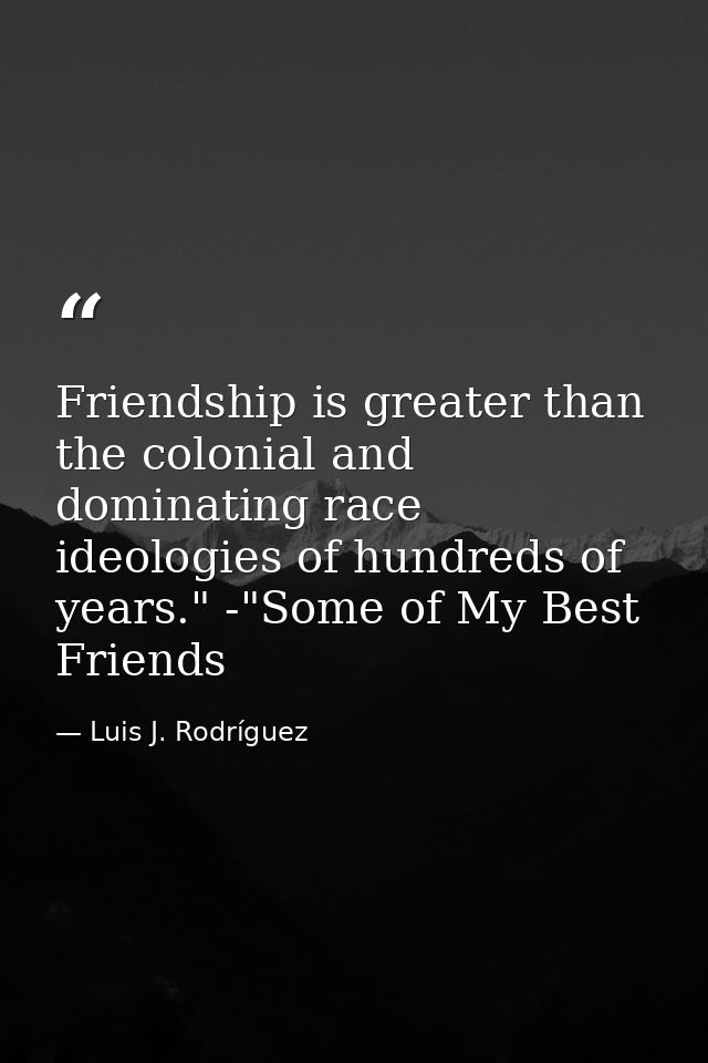 Friendship is greater than the colonial and dominating race ideologies of hundreds of years." -"Some of My Best Friends — Luis J. Rodríguez