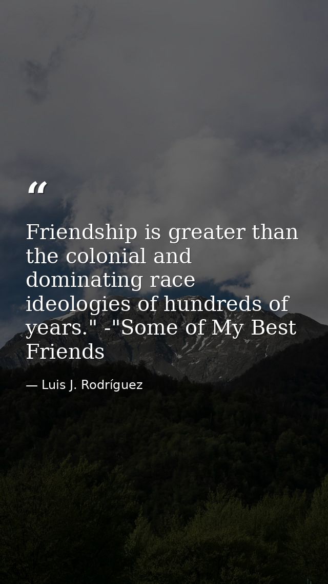 Friendship is greater than the colonial and dominating race ideologies of hundreds of years." -"Some of My Best Friends — Luis J. Rodríguez