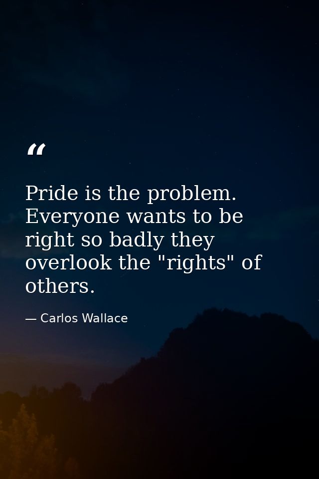 Pride is the problem. Everyone wants to be right so badly they overlook the "rights" of others. — Carlos Wallace