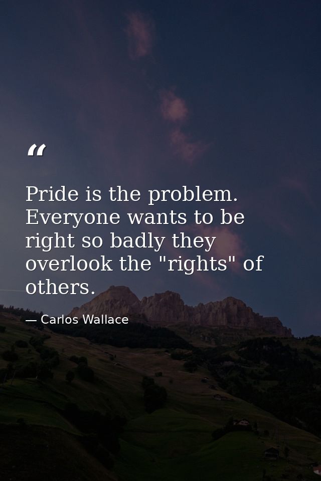Pride is the problem. Everyone wants to be right so badly they overlook the "rights" of others. — Carlos Wallace
