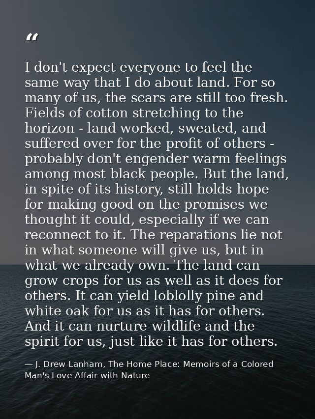 I don't expect everyone to feel the same way that I do about land. For so many of us, the scars are still too fresh. Fie — J. Drew Lanham, The Home Place: Memoirs of a Colored Man's Love Affair with Nature