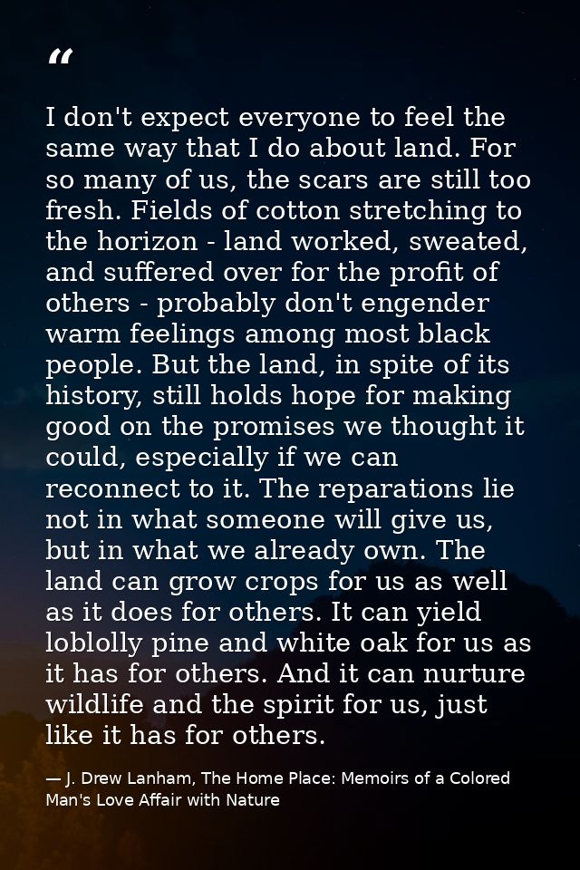 I don't expect everyone to feel the same way that I do about land. For so many of us, the scars are still too fresh. Fie — J. Drew Lanham, The Home Place: Memoirs of a Colored Man's Love Affair with Nature