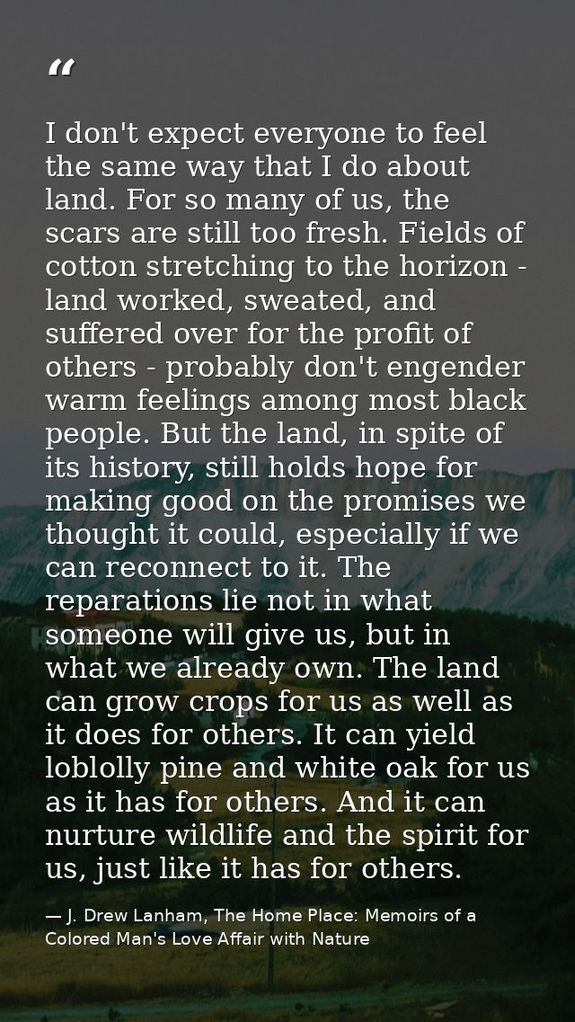 I don't expect everyone to feel the same way that I do about land. For so many of us, the scars are still too fresh. Fie — J. Drew Lanham, The Home Place: Memoirs of a Colored Man's Love Affair with Nature