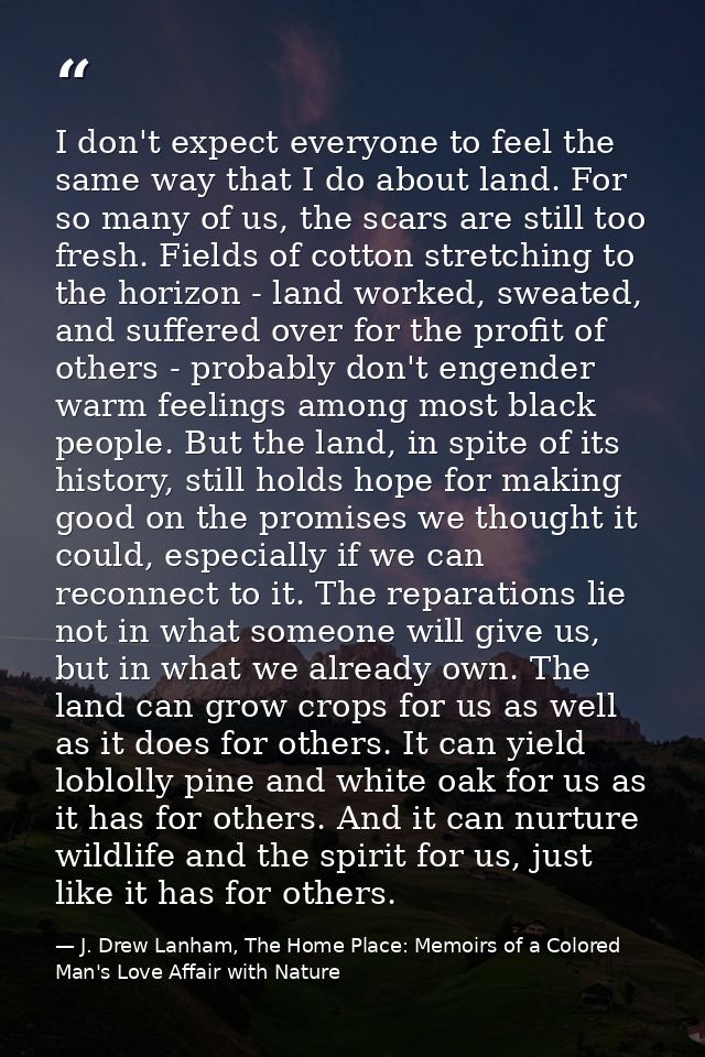I don't expect everyone to feel the same way that I do about land. For so many of us, the scars are still too fresh. Fie — J. Drew Lanham, The Home Place: Memoirs of a Colored Man's Love Affair with Nature