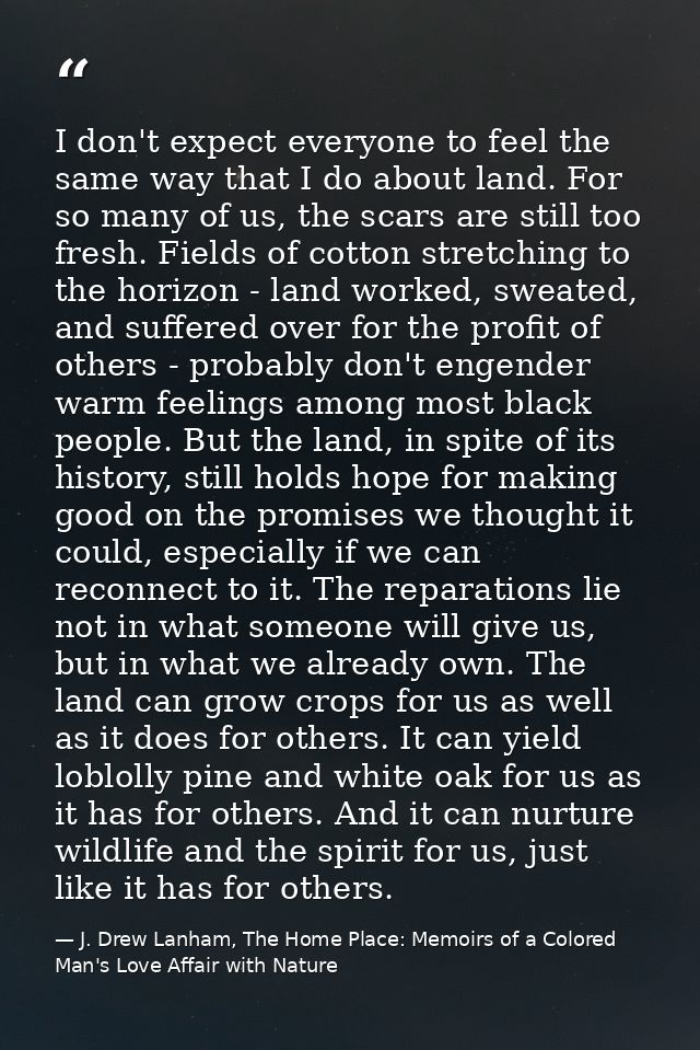 I don't expect everyone to feel the same way that I do about land. For so many of us, the scars are still too fresh. Fie — J. Drew Lanham, The Home Place: Memoirs of a Colored Man's Love Affair with Nature