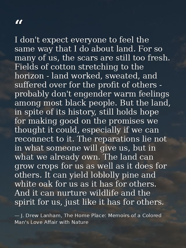 I don't expect everyone to feel the same way that I do about land. For so many of us, the scars are still too fresh. Fie — J. Drew Lanham, The Home Place: Memoirs of a Colored Man's Love Affair with Nature