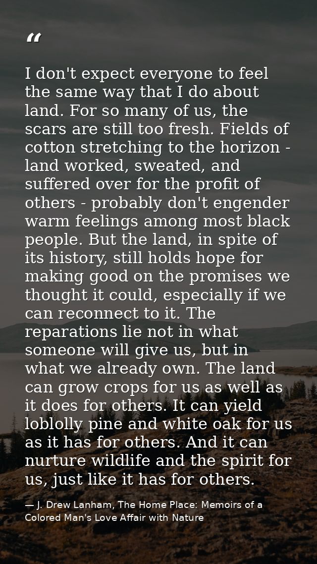 I don't expect everyone to feel the same way that I do about land. For so many of us, the scars are still too fresh. Fie — J. Drew Lanham, The Home Place: Memoirs of a Colored Man's Love Affair with Nature