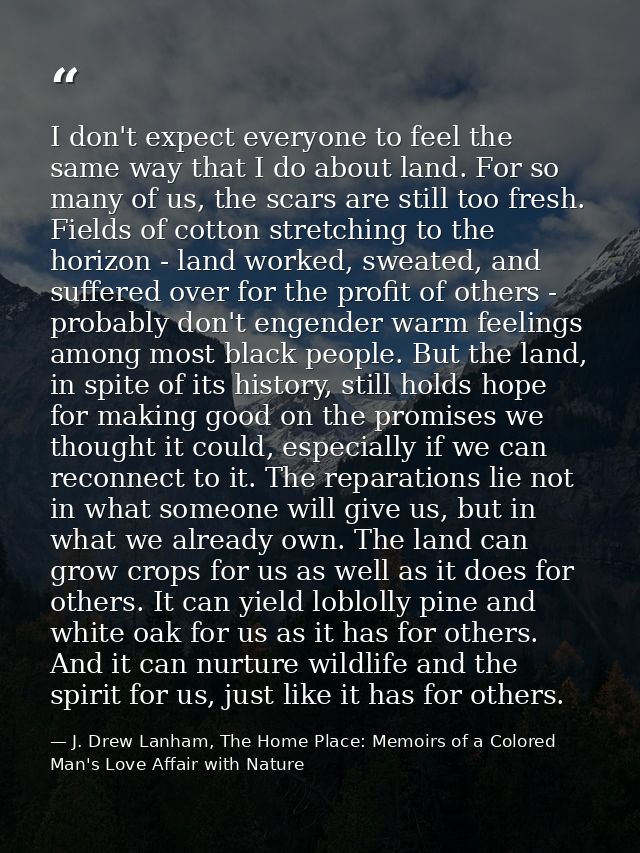I don't expect everyone to feel the same way that I do about land. For so many of us, the scars are still too fresh. Fie — J. Drew Lanham, The Home Place: Memoirs of a Colored Man's Love Affair with Nature