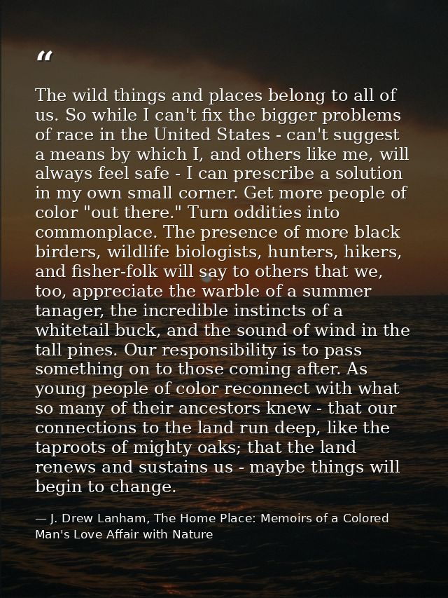 The wild things and places belong to all of us. So while I can't fix the bigger problems of race in the United States -  — J. Drew Lanham, The Home Place: Memoirs of a Colored Man's Love Affair with Nature