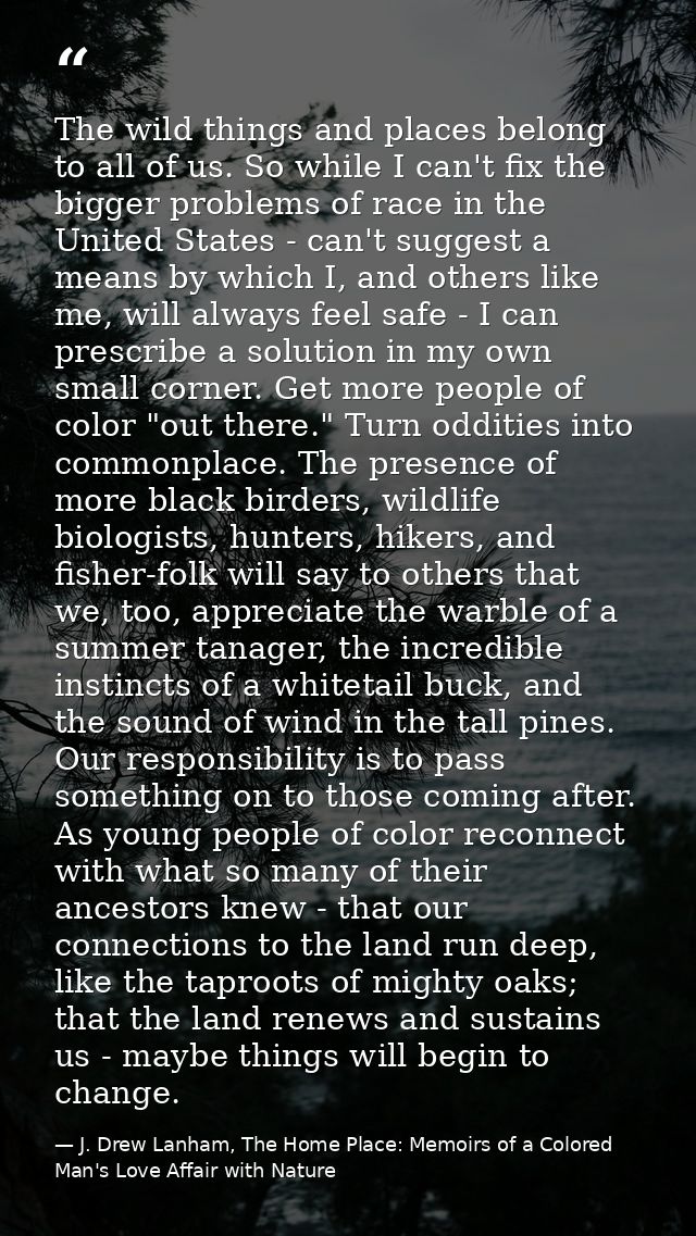 The wild things and places belong to all of us. So while I can't fix the bigger problems of race in the United States -  — J. Drew Lanham, The Home Place: Memoirs of a Colored Man's Love Affair with Nature