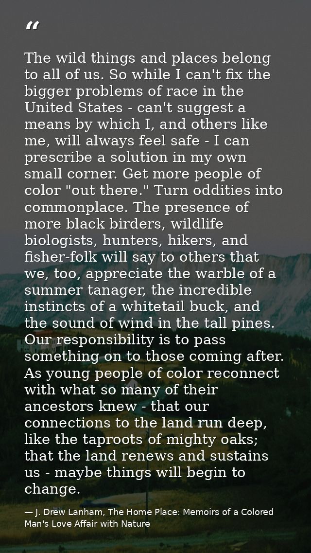 The wild things and places belong to all of us. So while I can't fix the bigger problems of race in the United States -  — J. Drew Lanham, The Home Place: Memoirs of a Colored Man's Love Affair with Nature