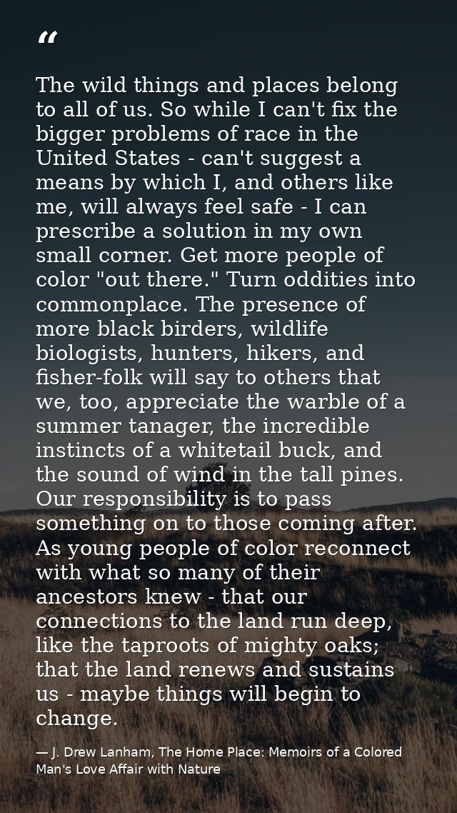 The wild things and places belong to all of us. So while I can't fix the bigger problems of race in the United States -  — J. Drew Lanham, The Home Place: Memoirs of a Colored Man's Love Affair with Nature