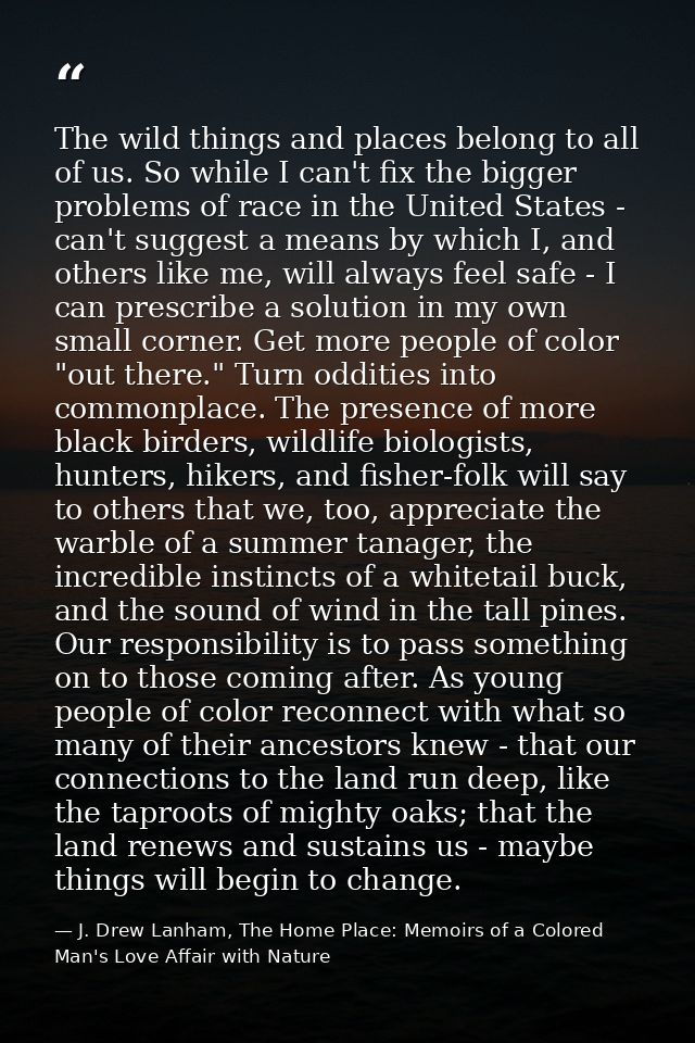 The wild things and places belong to all of us. So while I can't fix the bigger problems of race in the United States -  — J. Drew Lanham, The Home Place: Memoirs of a Colored Man's Love Affair with Nature