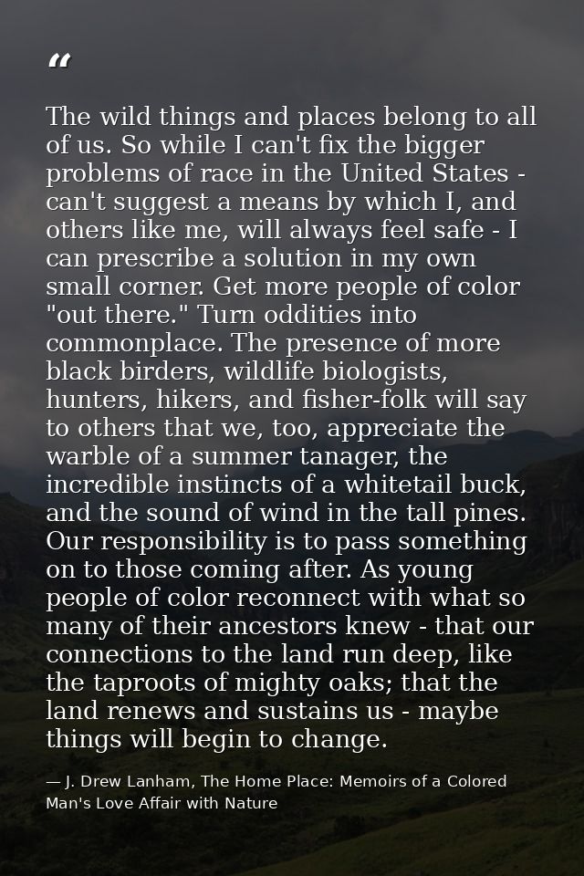 The wild things and places belong to all of us. So while I can't fix the bigger problems of race in the United States -  — J. Drew Lanham, The Home Place: Memoirs of a Colored Man's Love Affair with Nature