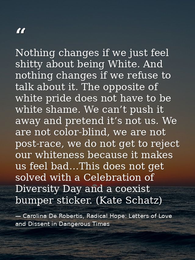 Nothing changes if we just feel shitty about being White. And nothing changes if we refuse to talk about it. The opposit — Carolina De Robertis, Radical Hope: Letters of Love and Dissent in Dangerous Times