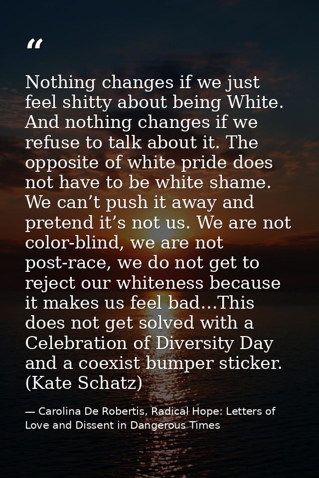 Nothing changes if we just feel shitty about being White. And nothing changes if we refuse to talk about it. The opposit — Carolina De Robertis, Radical Hope: Letters of Love and Dissent in Dangerous Times