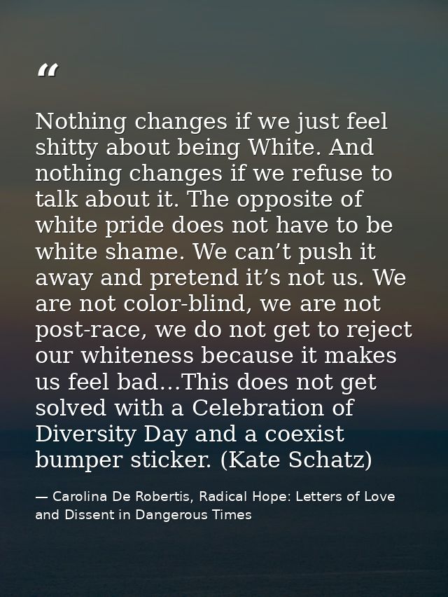Nothing changes if we just feel shitty about being White. And nothing changes if we refuse to talk about it. The opposit — Carolina De Robertis, Radical Hope: Letters of Love and Dissent in Dangerous Times