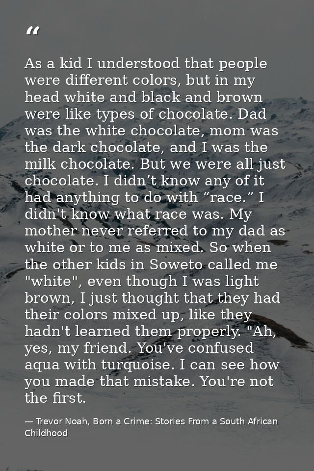 As a kid I understood that people were different colors, but in my head white and black and brown were like types of cho — Trevor Noah, Born a Crime: Stories From a South African Childhood