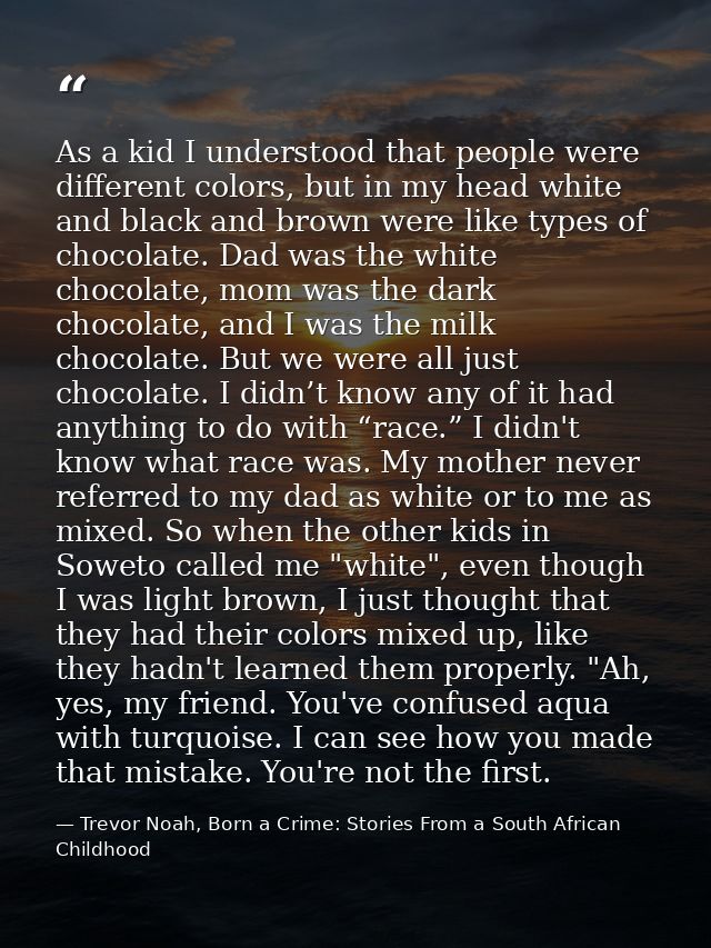 As a kid I understood that people were different colors, but in my head white and black and brown were like types of cho — Trevor Noah, Born a Crime: Stories From a South African Childhood