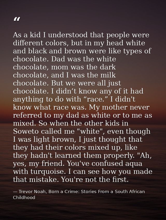 As a kid I understood that people were different colors, but in my head white and black and brown were like types of cho — Trevor Noah, Born a Crime: Stories From a South African Childhood