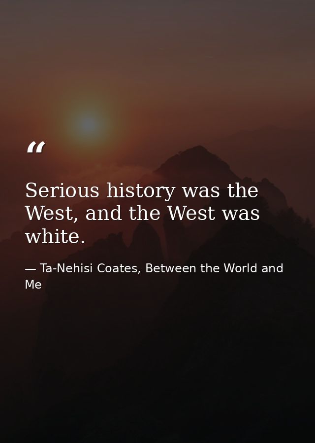 Serious history was the West, and the West was white. — Ta-Nehisi Coates, Between the World and Me