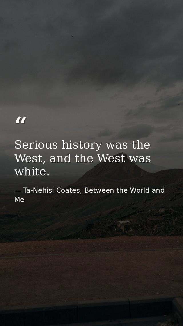 Serious history was the West, and the West was white. — Ta-Nehisi Coates, Between the World and Me