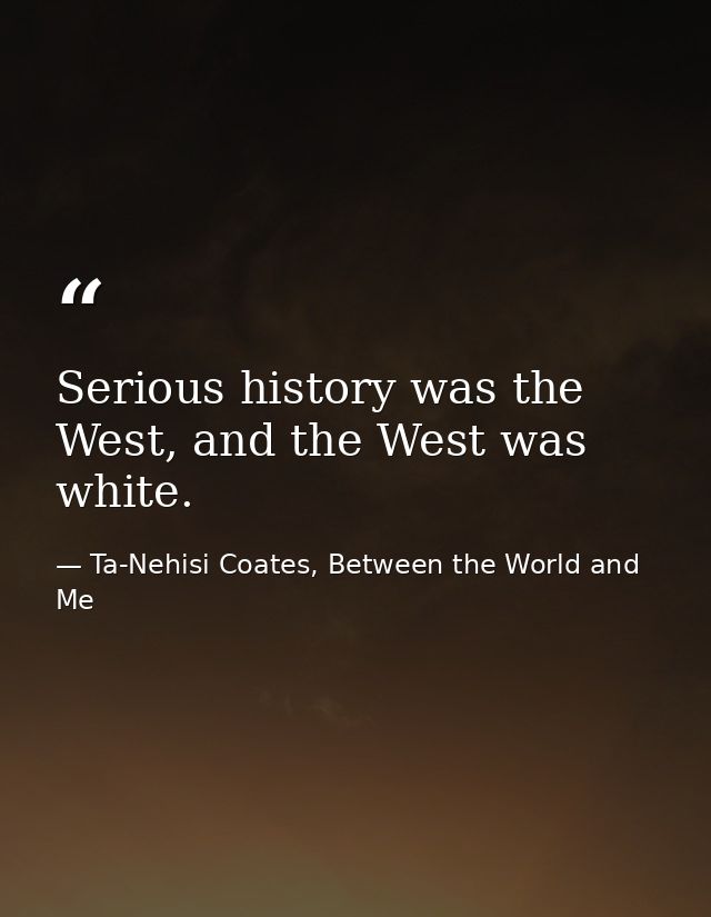 Serious history was the West, and the West was white. — Ta-Nehisi Coates, Between the World and Me