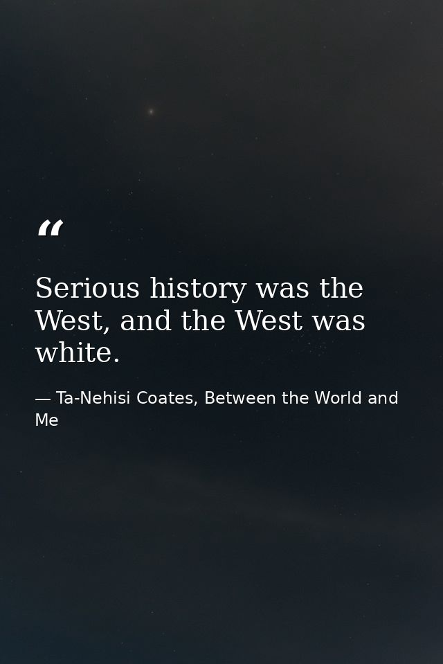 Serious history was the West, and the West was white. — Ta-Nehisi Coates, Between the World and Me