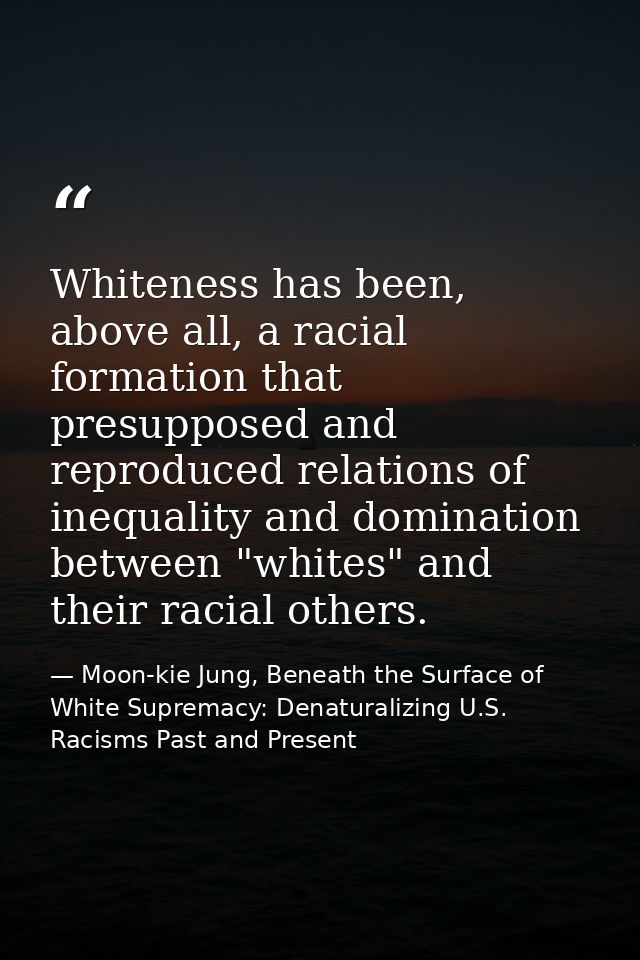 Whiteness has been, above all, a racial formation that presupposed and reproduced relations of inequality and domination — Moon-kie Jung, Beneath the Surface of White Supremacy: Denaturalizing U.S. Racisms Past and Present
