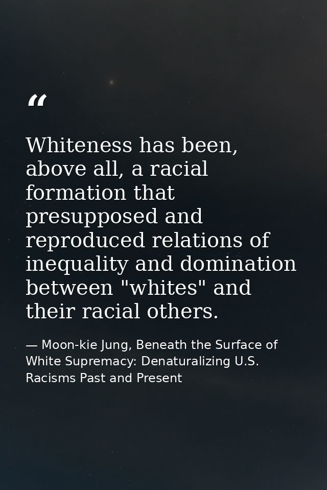 Whiteness has been, above all, a racial formation that presupposed and reproduced relations of inequality and domination — Moon-kie Jung, Beneath the Surface of White Supremacy: Denaturalizing U.S. Racisms Past and Present