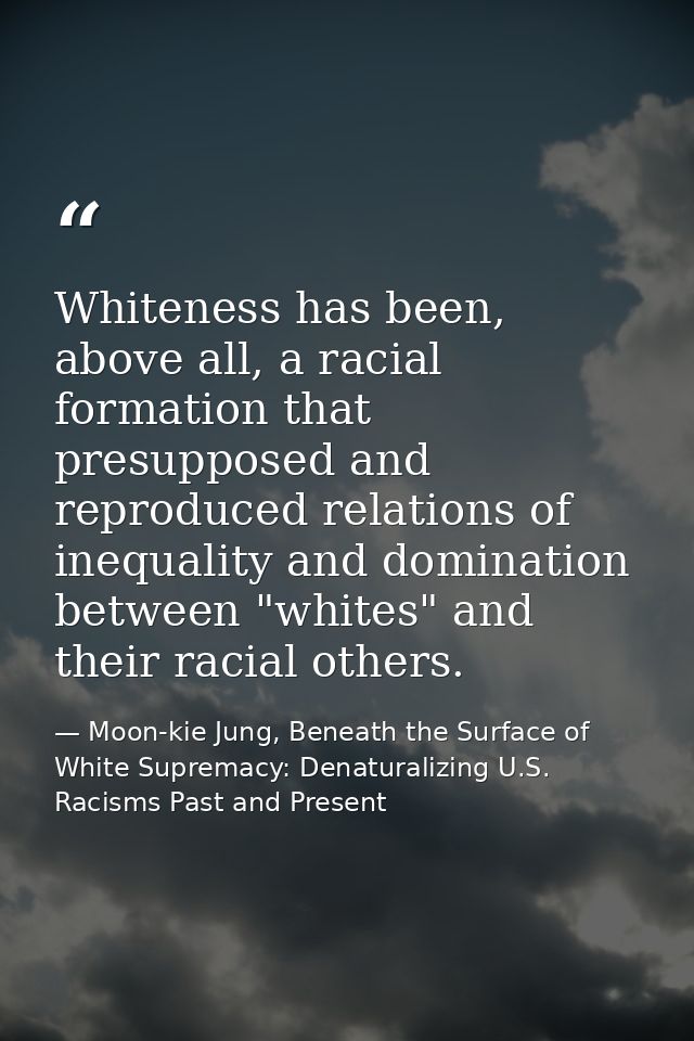 Whiteness has been, above all, a racial formation that presupposed and reproduced relations of inequality and domination — Moon-kie Jung, Beneath the Surface of White Supremacy: Denaturalizing U.S. Racisms Past and Present