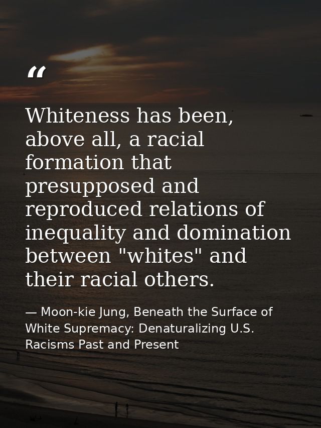 Whiteness has been, above all, a racial formation that presupposed and reproduced relations of inequality and domination — Moon-kie Jung, Beneath the Surface of White Supremacy: Denaturalizing U.S. Racisms Past and Present