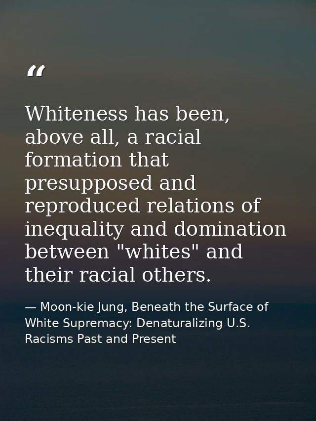 Whiteness has been, above all, a racial formation that presupposed and reproduced relations of inequality and domination — Moon-kie Jung, Beneath the Surface of White Supremacy: Denaturalizing U.S. Racisms Past and Present