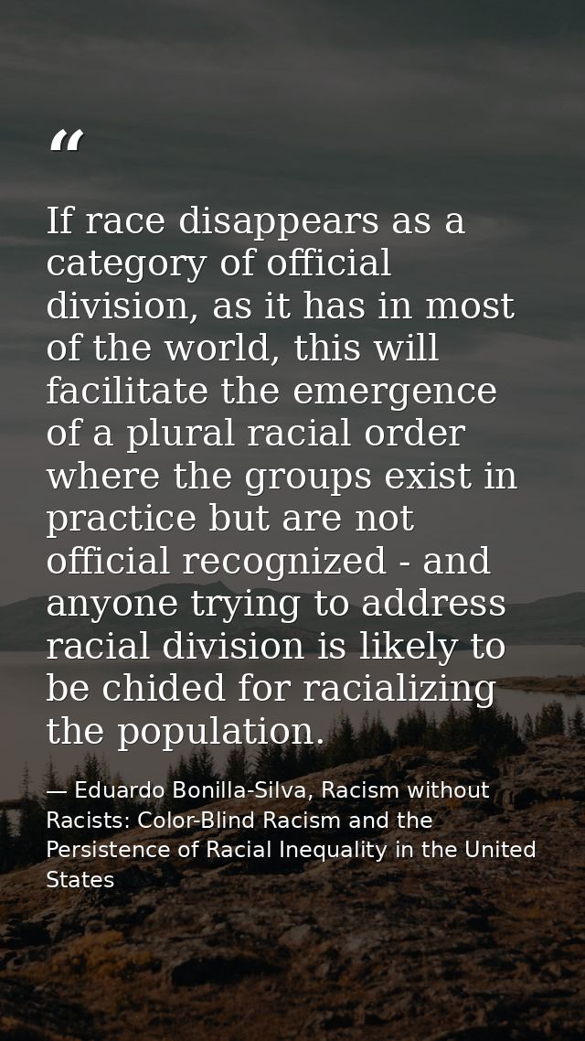 If race disappears as a category of official division, as it has in most of the world, this will facilitate the emergenc — Eduardo Bonilla-Silva, Racism without Racists: Color-Blind Racism and the Persistence of Racial Inequality in the United States