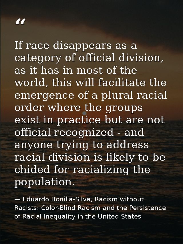 If race disappears as a category of official division, as it has in most of the world, this will facilitate the emergenc — Eduardo Bonilla-Silva, Racism without Racists: Color-Blind Racism and the Persistence of Racial Inequality in the United States