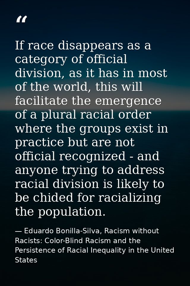 If race disappears as a category of official division, as it has in most of the world, this will facilitate the emergenc — Eduardo Bonilla-Silva, Racism without Racists: Color-Blind Racism and the Persistence of Racial Inequality in the United States