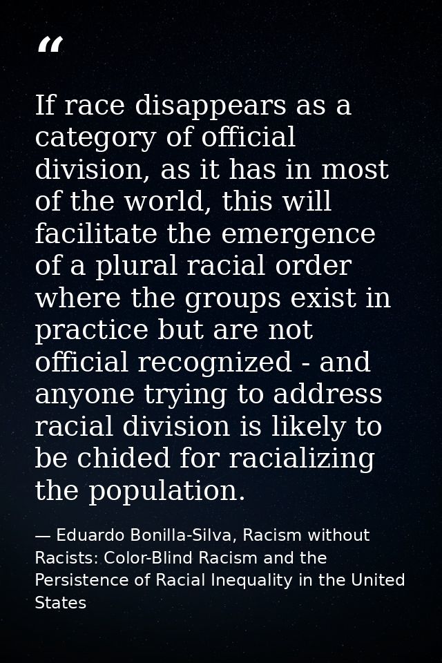 If race disappears as a category of official division, as it has in most of the world, this will facilitate the emergenc — Eduardo Bonilla-Silva, Racism without Racists: Color-Blind Racism and the Persistence of Racial Inequality in the United States