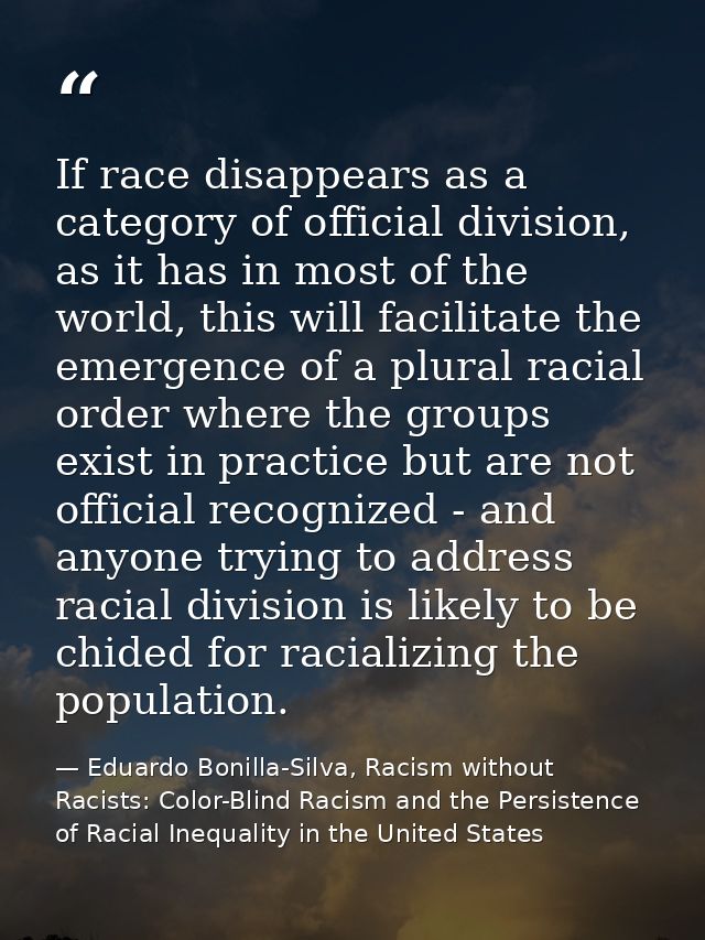 If race disappears as a category of official division, as it has in most of the world, this will facilitate the emergenc — Eduardo Bonilla-Silva, Racism without Racists: Color-Blind Racism and the Persistence of Racial Inequality in the United States