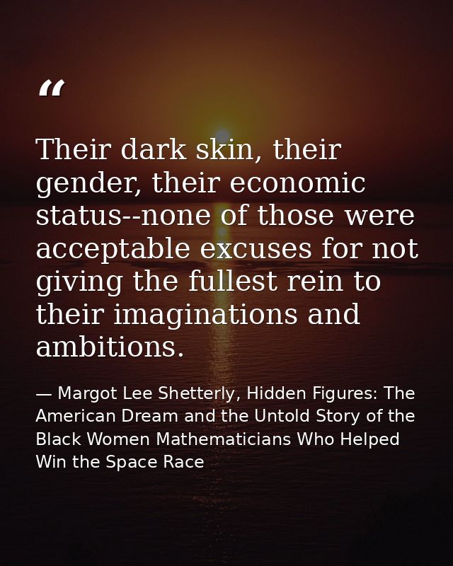 Their dark skin, their gender, their economic status--none of those were acceptable excuses for not giving the fullest r — Margot Lee Shetterly, Hidden Figures: The American Dream and the Untold Story of the Black Women Mathematicians Who Helped Win the Space Race