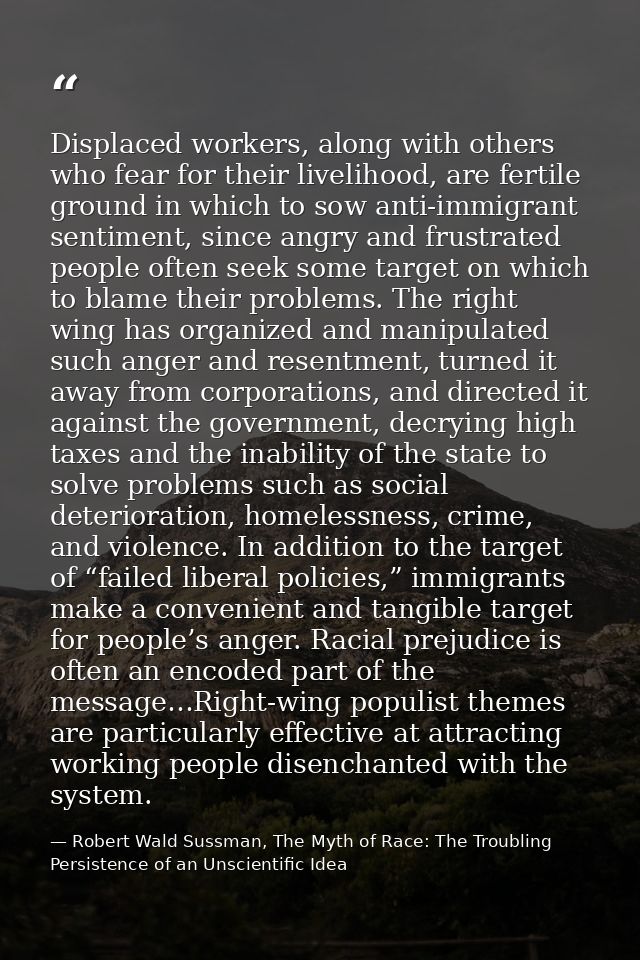 Displaced workers, along with others who fear for their livelihood, are fertile ground in which to sow anti-immigrant se — Robert Wald Sussman, The Myth of Race: The Troubling Persistence of an Unscientific Idea
