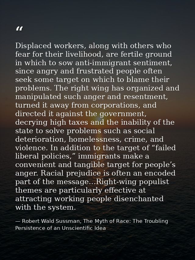 Displaced workers, along with others who fear for their livelihood, are fertile ground in which to sow anti-immigrant se — Robert Wald Sussman, The Myth of Race: The Troubling Persistence of an Unscientific Idea