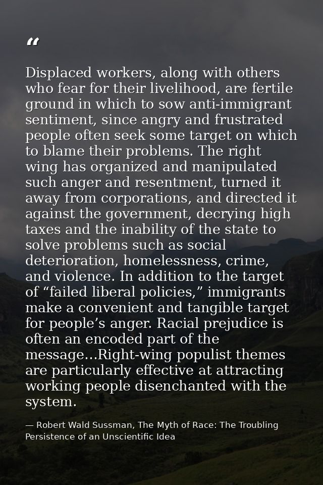 Displaced workers, along with others who fear for their livelihood, are fertile ground in which to sow anti-immigrant se — Robert Wald Sussman, The Myth of Race: The Troubling Persistence of an Unscientific Idea