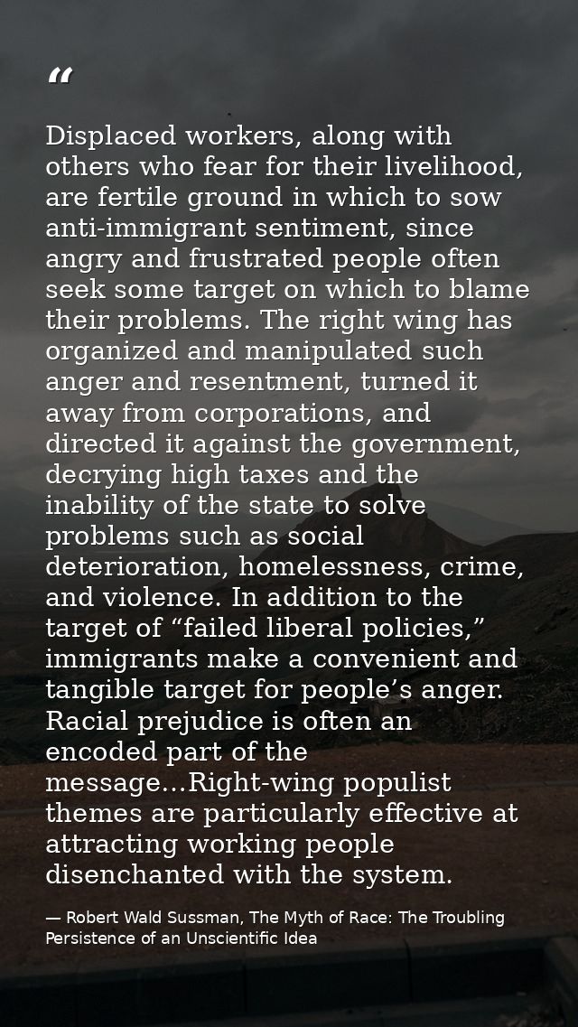 Displaced workers, along with others who fear for their livelihood, are fertile ground in which to sow anti-immigrant se — Robert Wald Sussman, The Myth of Race: The Troubling Persistence of an Unscientific Idea
