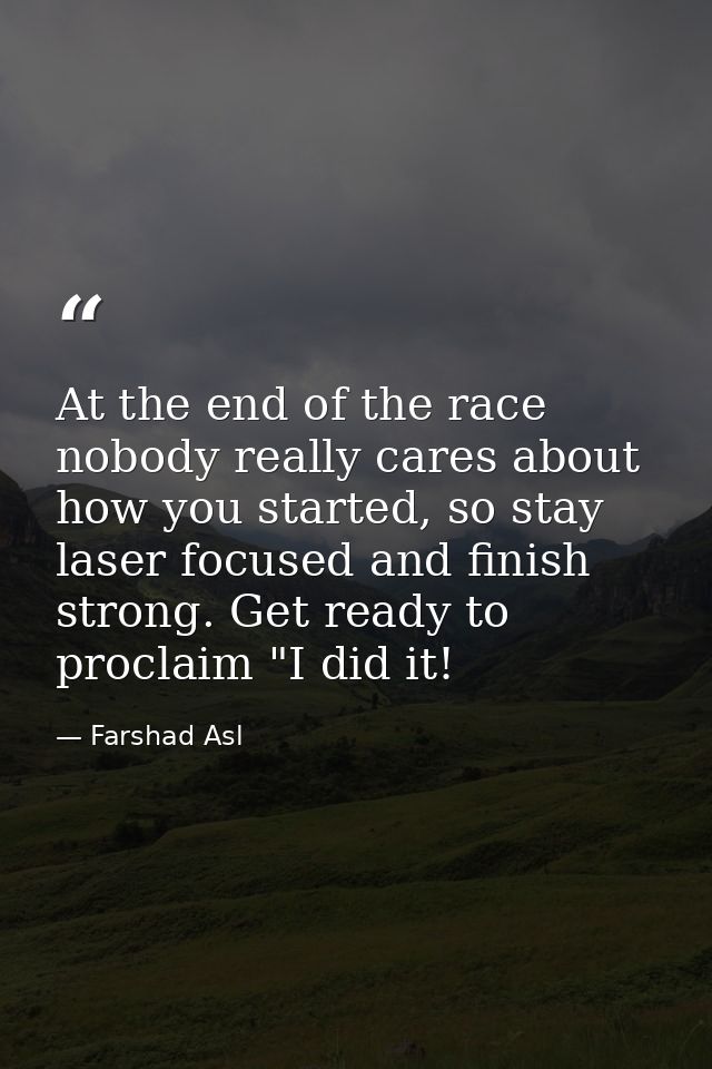 At the end of the race nobody really cares about how you started, so stay laser focused and finish strong. Get ready to  — Farshad Asl