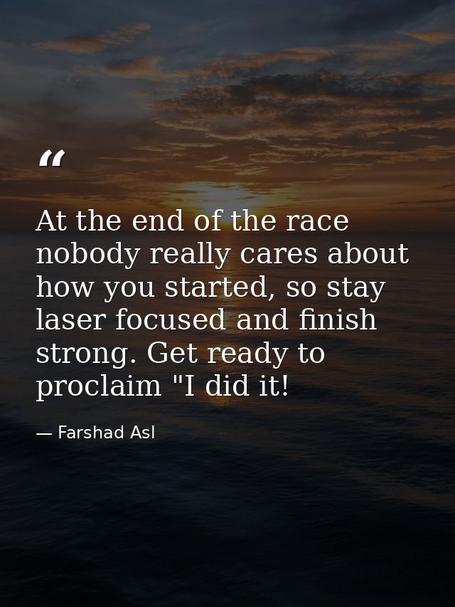 At the end of the race nobody really cares about how you started, so stay laser focused and finish strong. Get ready to  — Farshad Asl