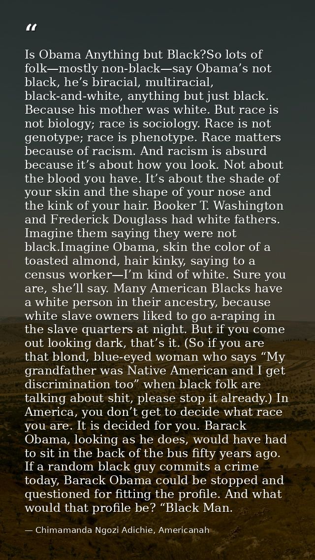 Is Obama Anything but Black?So lots of folk—mostly non-black—say Obama’s not black, he’s biracial, multiracial, black-an — Chimamanda Ngozi Adichie, Americanah