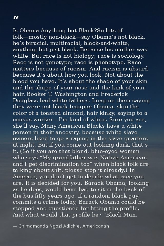 Is Obama Anything but Black?So lots of folk—mostly non-black—say Obama’s not black, he’s biracial, multiracial, black-an — Chimamanda Ngozi Adichie, Americanah