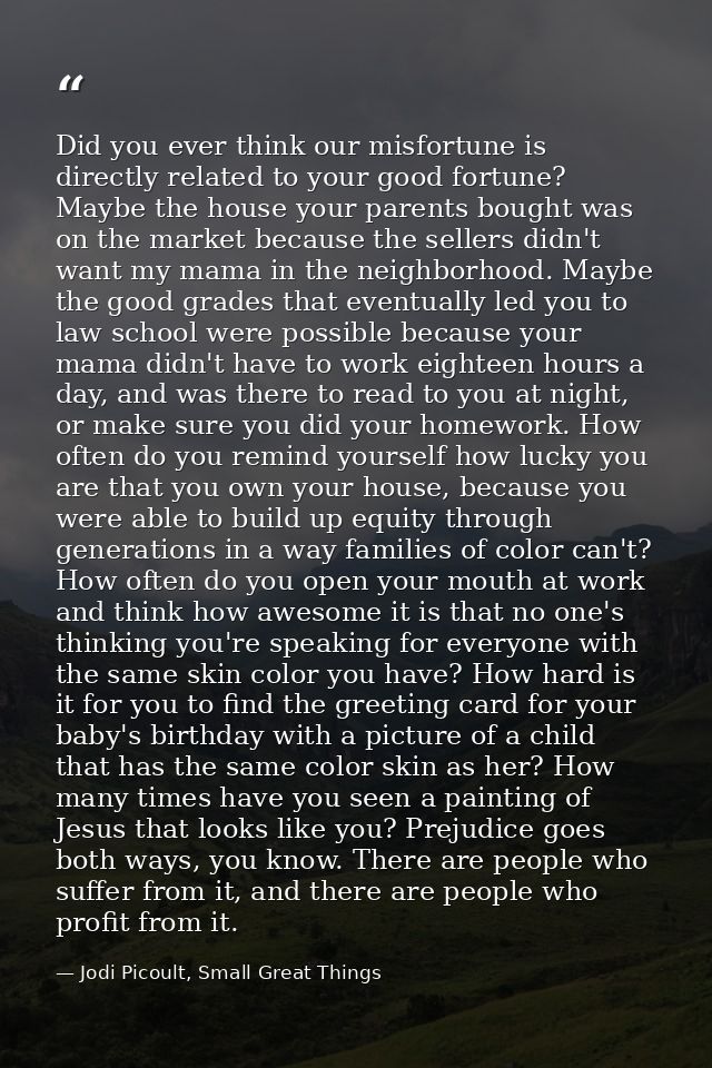 Did you ever think our misfortune is directly related to your good fortune? Maybe the house your parents bought was on t — Jodi Picoult, Small Great Things
