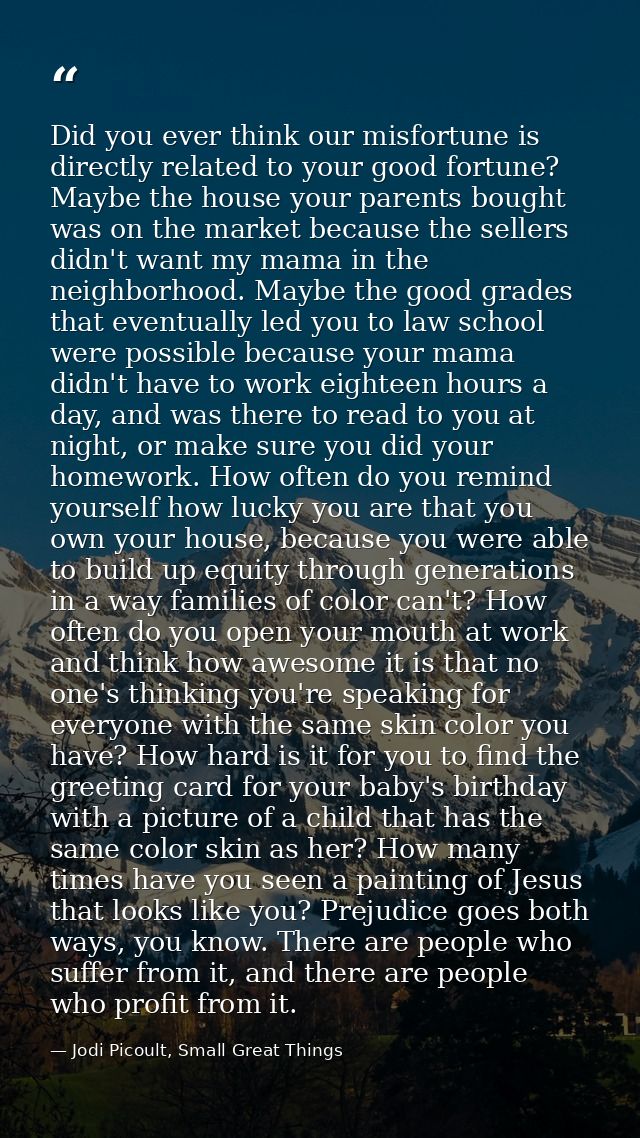 Did you ever think our misfortune is directly related to your good fortune? Maybe the house your parents bought was on t — Jodi Picoult, Small Great Things